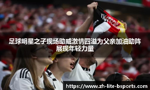 足球明星之子现场助威激情四溢为父亲加油助阵展现年轻力量